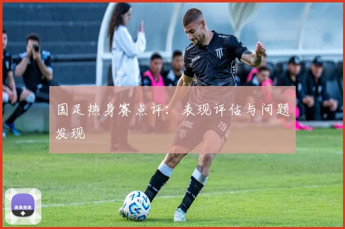 国足热身赛点评：表现评估与问题发现
