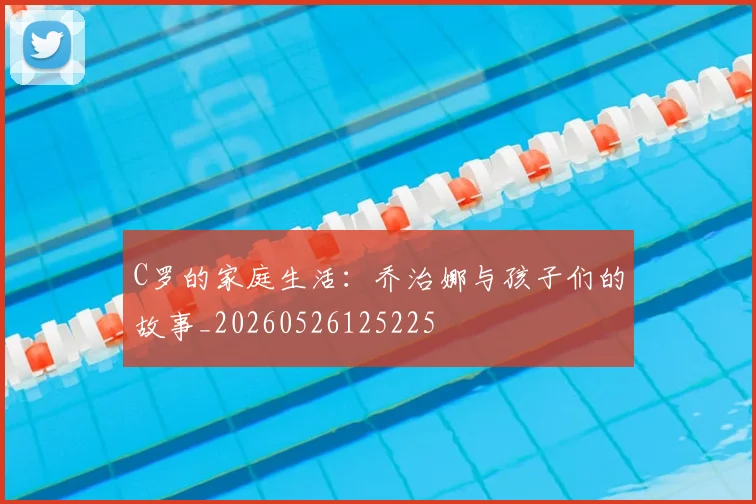 C罗的家庭生活：乔治娜与孩子们的故事_20260526125225