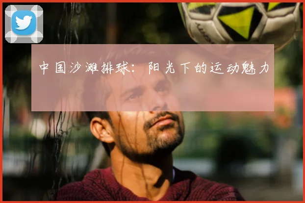 中国沙滩排球:阳光下的运动魅力