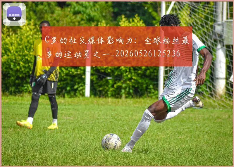 C罗的社交媒体影响力:全球粉丝最多的运动员之一_20260526125236