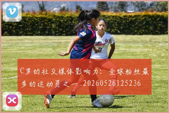 C罗的社交媒体影响力:全球粉丝最多的运动员之一_20260526125236